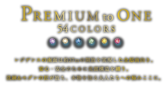 PREMIUM to ONE 54 COLORS
レジデンスの南面は約37mの開放を実現した全邸南向き。安心・安全のために免震構造を纏う。洗練&モダンの匠が放ち、本物を知る大人たちへの極みここに。