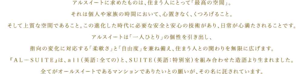 アルスイートに求めたものは、住まう人にとって「最高の空間」。それは個人や家族の時間において、心置きなく、くつろげること。そして上質な空間であること。この進化した時代に必要な安全と安心の技術があり、日常が心満たされることです。アルスイートは「一人ひとり」の個性を引き出し、指向の変化に対応する「柔軟さ」と「自由度」を兼ね備え、住まう人との関わりを無限に広げます。『AL―SUITE』は、all(英語:全ての)と、SUITE(英語:特別室)を組み合わせた造語より生まれました。全てがオールスイートであるマンションでありたいとの願いが、その名に託されています。